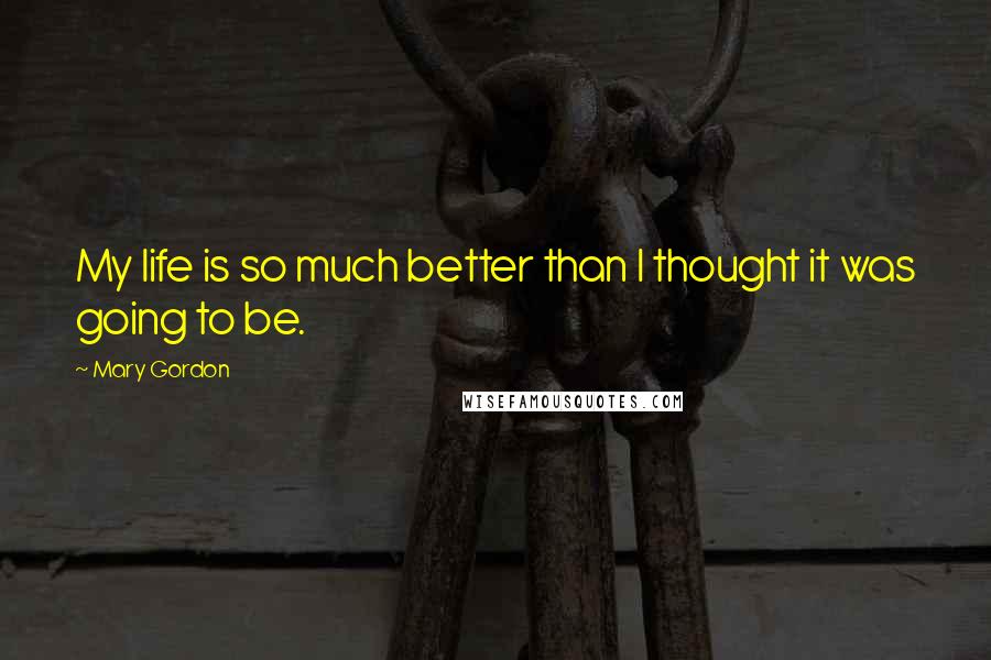 Mary Gordon Quotes: My life is so much better than I thought it was going to be.