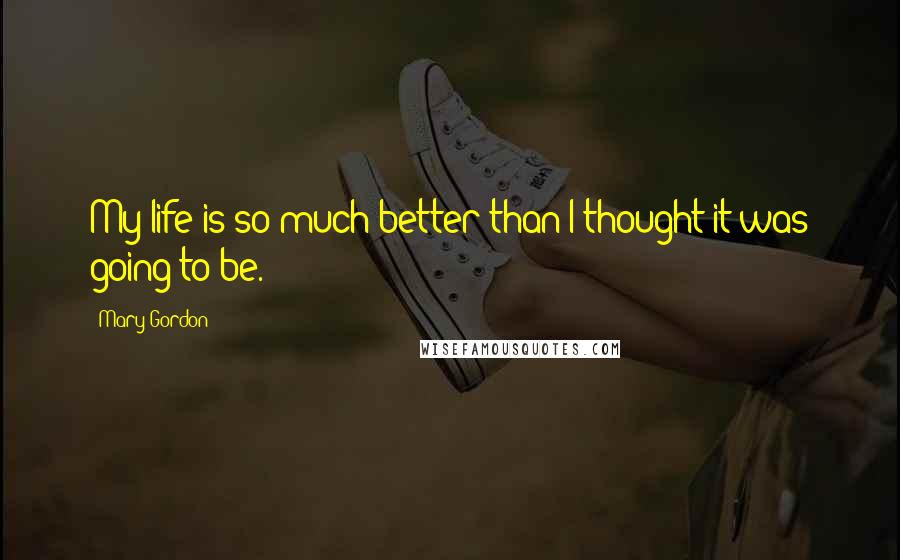 Mary Gordon Quotes: My life is so much better than I thought it was going to be.