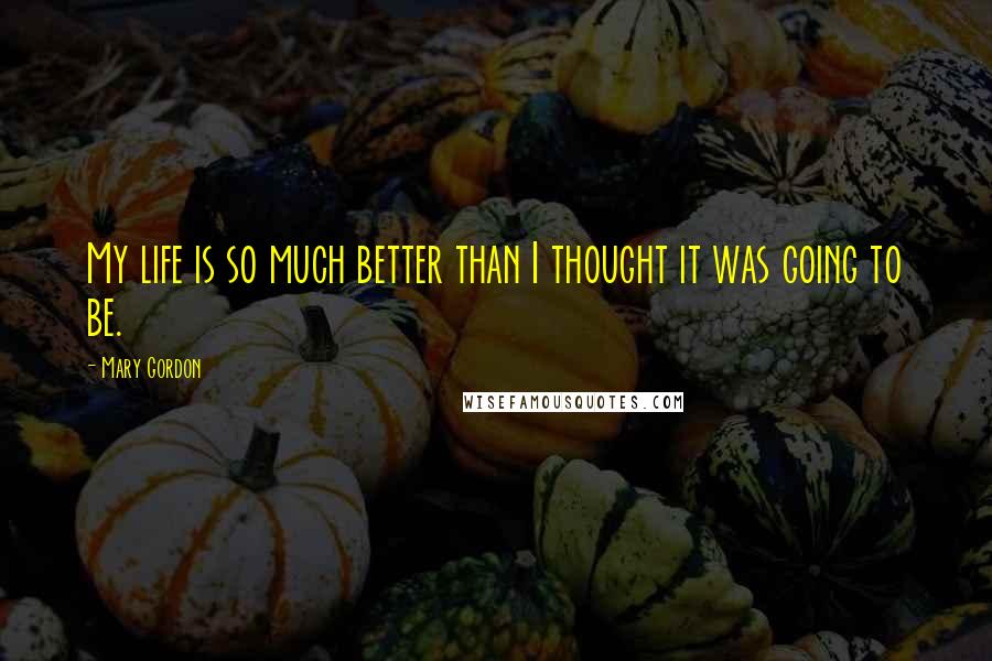Mary Gordon Quotes: My life is so much better than I thought it was going to be.