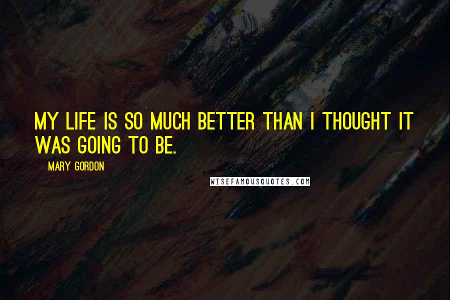 Mary Gordon Quotes: My life is so much better than I thought it was going to be.
