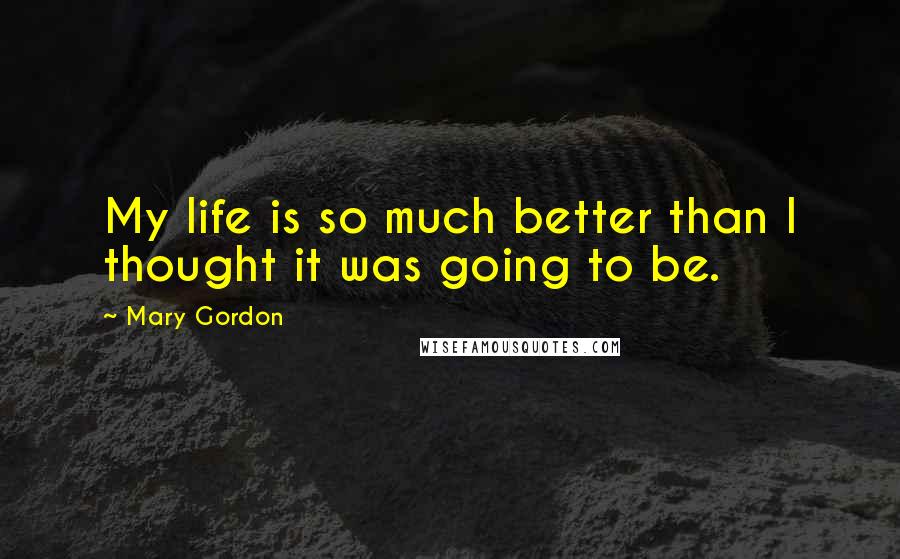 Mary Gordon Quotes: My life is so much better than I thought it was going to be.