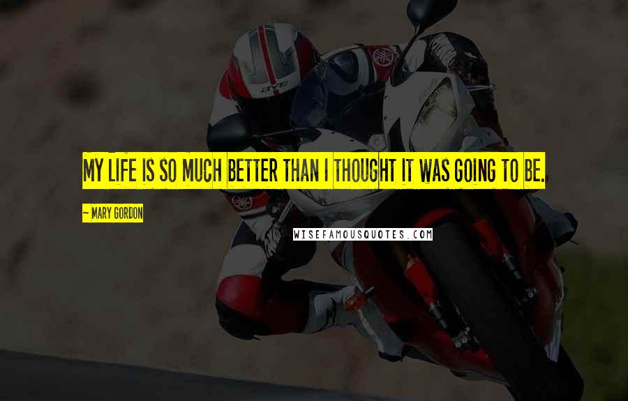 Mary Gordon Quotes: My life is so much better than I thought it was going to be.