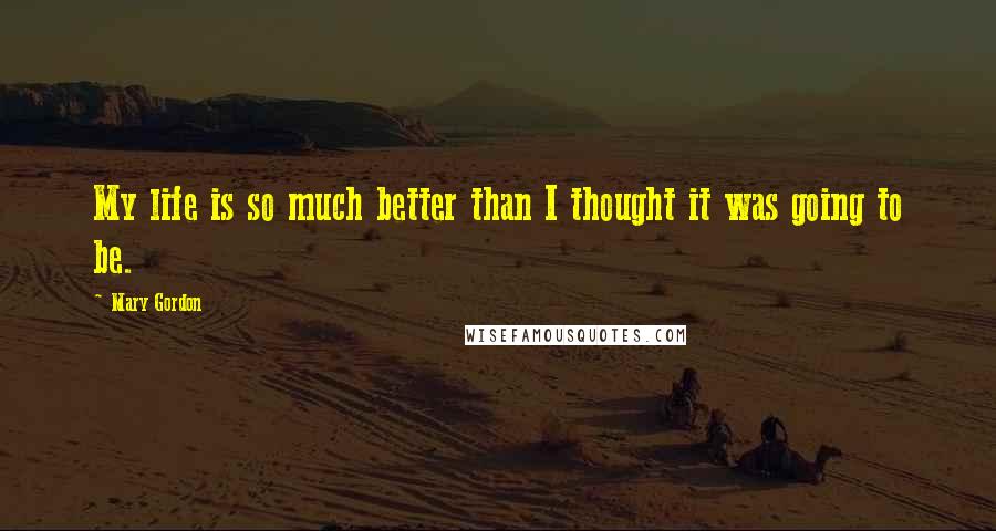 Mary Gordon Quotes: My life is so much better than I thought it was going to be.