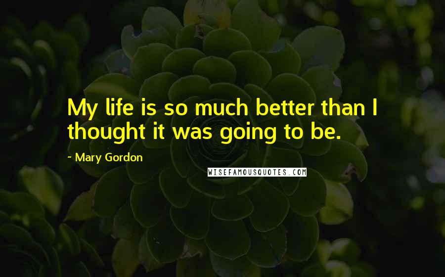 Mary Gordon Quotes: My life is so much better than I thought it was going to be.