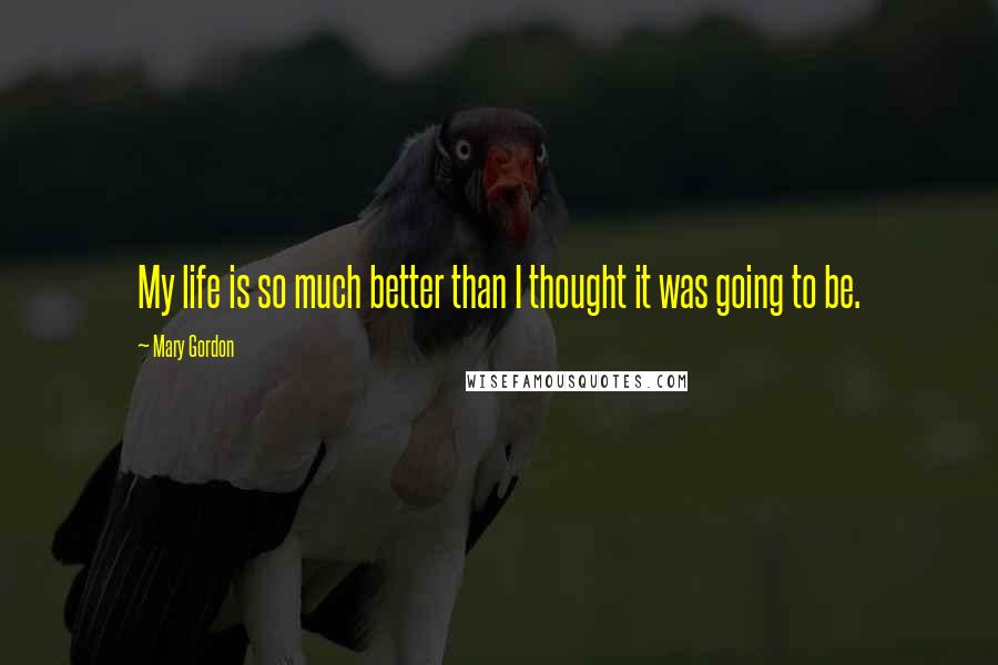 Mary Gordon Quotes: My life is so much better than I thought it was going to be.