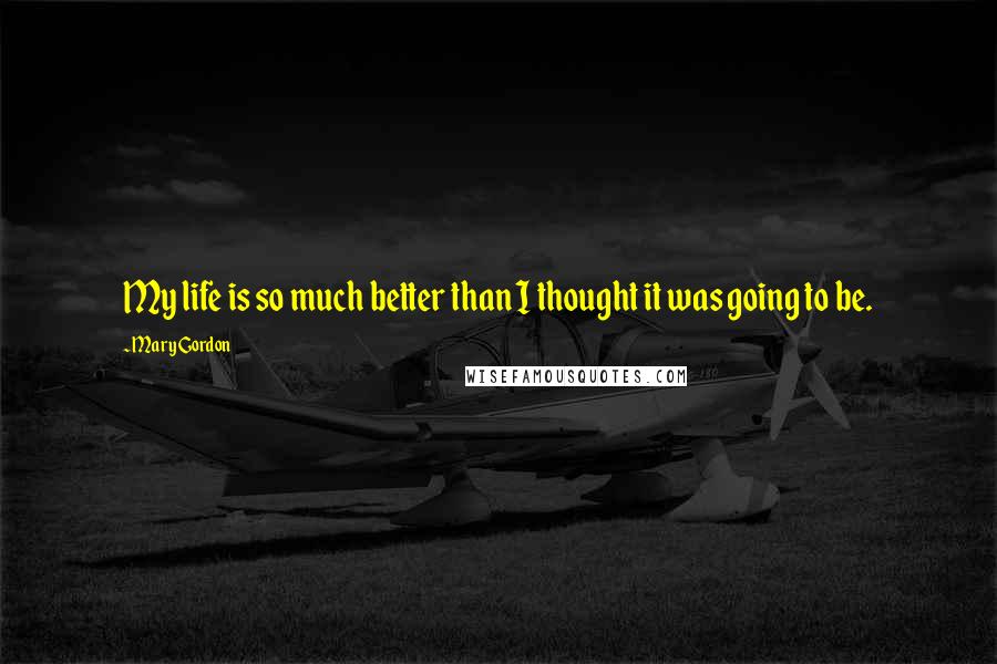 Mary Gordon Quotes: My life is so much better than I thought it was going to be.