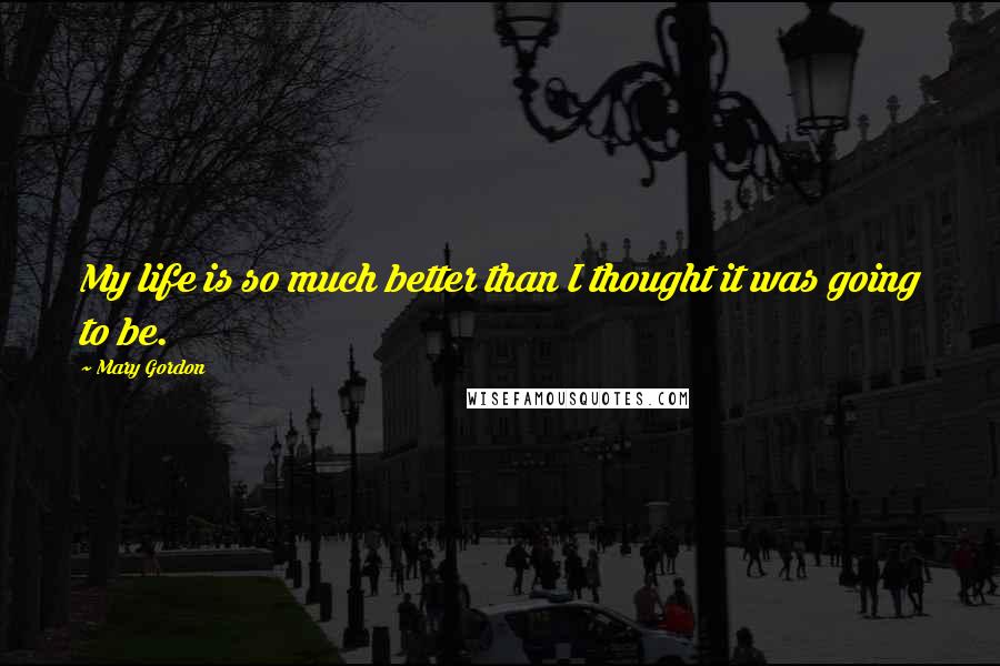 Mary Gordon Quotes: My life is so much better than I thought it was going to be.