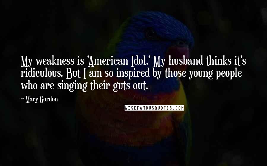 Mary Gordon Quotes: My weakness is 'American Idol.' My husband thinks it's ridiculous. But I am so inspired by those young people who are singing their guts out.