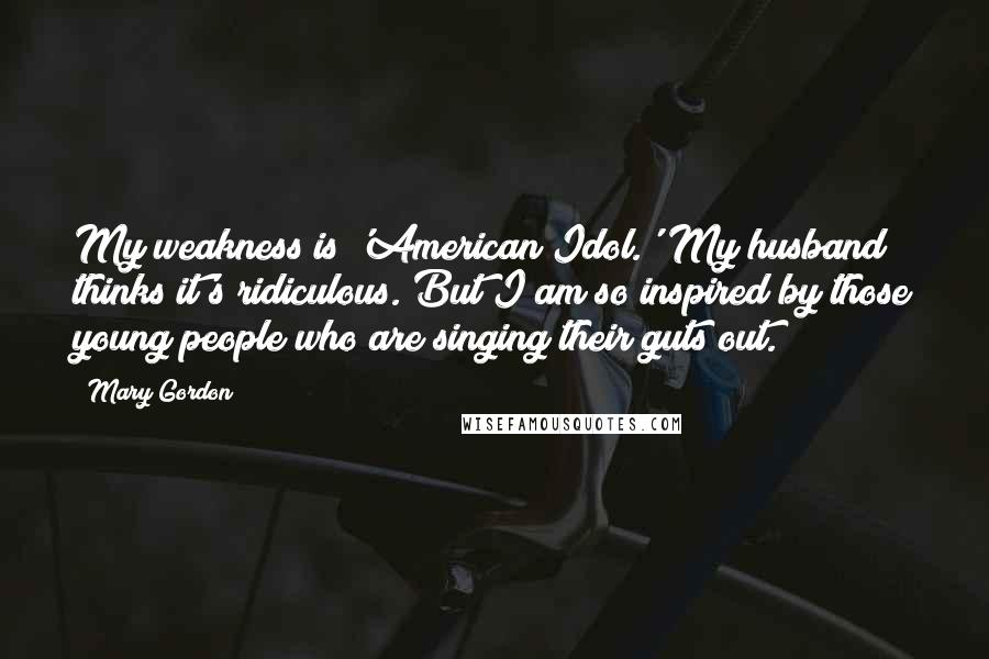 Mary Gordon Quotes: My weakness is 'American Idol.' My husband thinks it's ridiculous. But I am so inspired by those young people who are singing their guts out.
