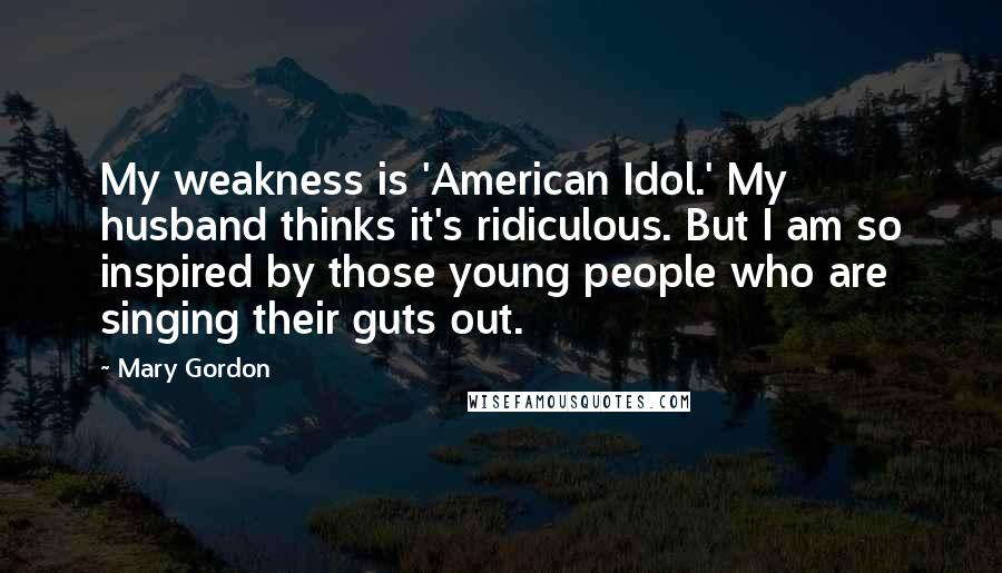 Mary Gordon Quotes: My weakness is 'American Idol.' My husband thinks it's ridiculous. But I am so inspired by those young people who are singing their guts out.