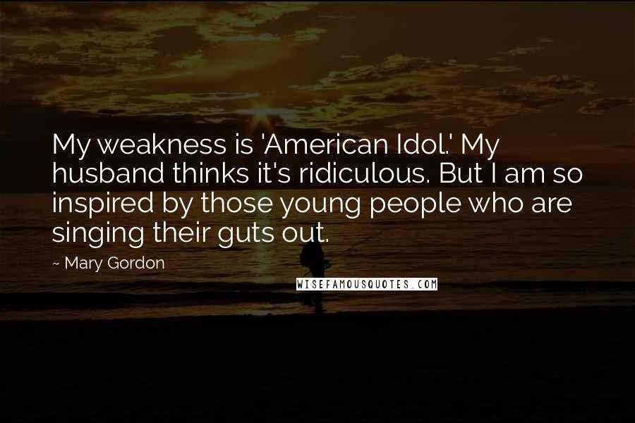 Mary Gordon Quotes: My weakness is 'American Idol.' My husband thinks it's ridiculous. But I am so inspired by those young people who are singing their guts out.