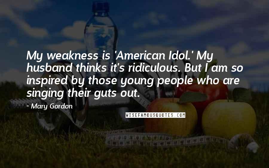 Mary Gordon Quotes: My weakness is 'American Idol.' My husband thinks it's ridiculous. But I am so inspired by those young people who are singing their guts out.