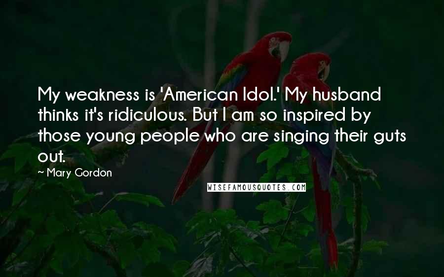 Mary Gordon Quotes: My weakness is 'American Idol.' My husband thinks it's ridiculous. But I am so inspired by those young people who are singing their guts out.