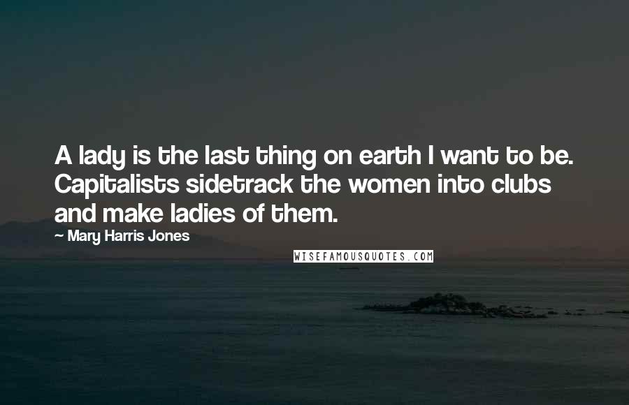 Mary Harris Jones Quotes: A lady is the last thing on earth I want to be. Capitalists sidetrack the women into clubs and make ladies of them.