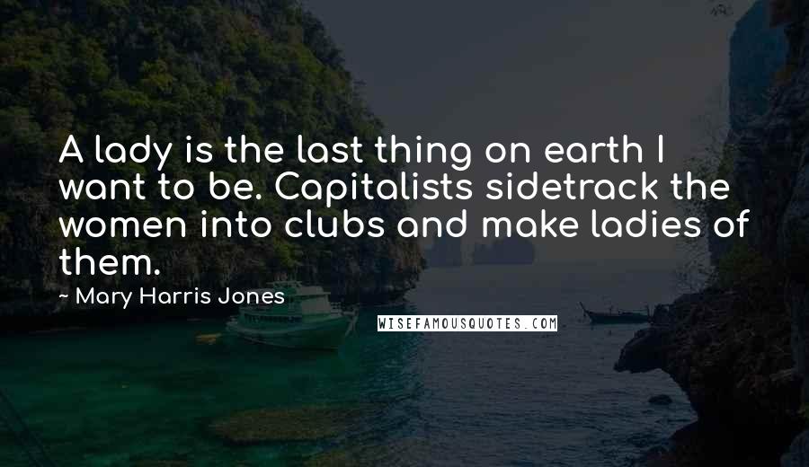 Mary Harris Jones Quotes: A lady is the last thing on earth I want to be. Capitalists sidetrack the women into clubs and make ladies of them.