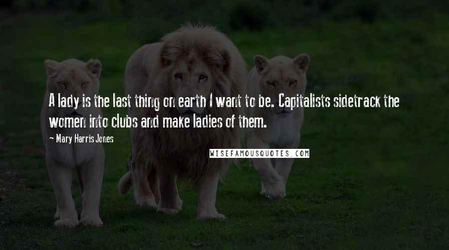 Mary Harris Jones Quotes: A lady is the last thing on earth I want to be. Capitalists sidetrack the women into clubs and make ladies of them.