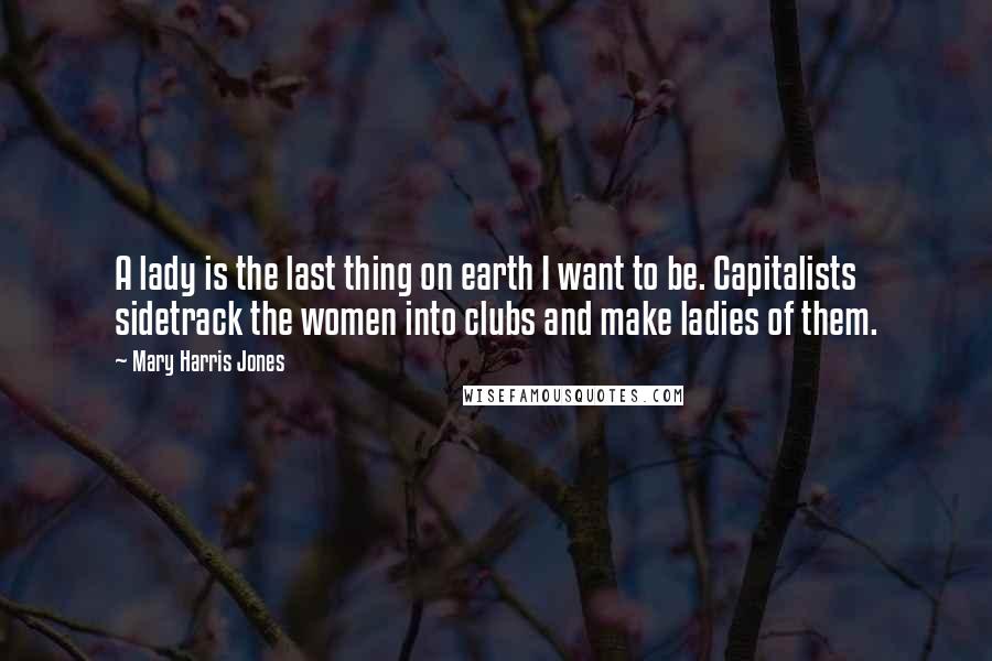 Mary Harris Jones Quotes: A lady is the last thing on earth I want to be. Capitalists sidetrack the women into clubs and make ladies of them.