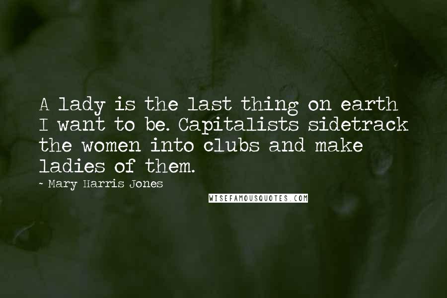 Mary Harris Jones Quotes: A lady is the last thing on earth I want to be. Capitalists sidetrack the women into clubs and make ladies of them.