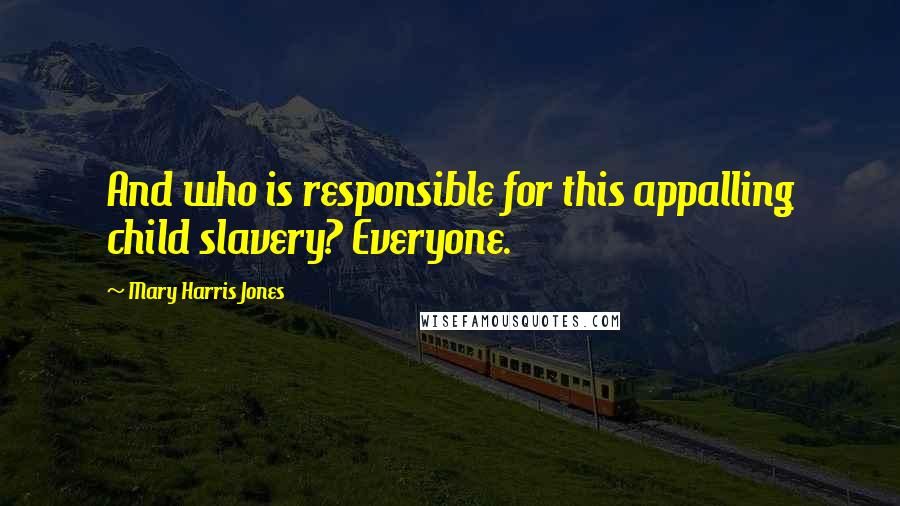 Mary Harris Jones Quotes: And who is responsible for this appalling child slavery? Everyone.