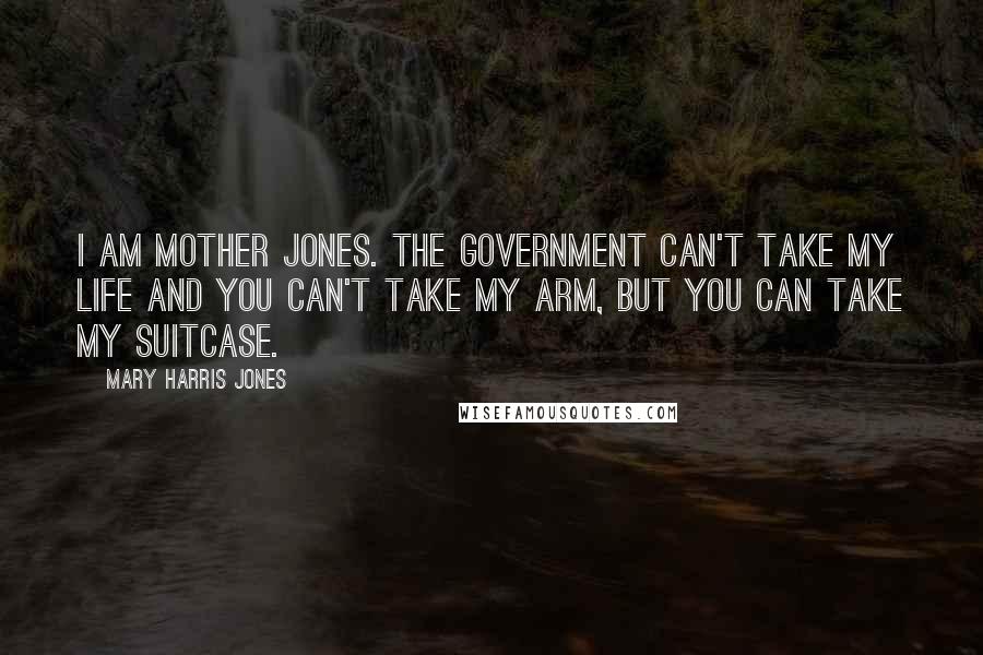 Mary Harris Jones Quotes: I am Mother Jones. The Government can't take my life and you can't take my arm, but you can take my suitcase.