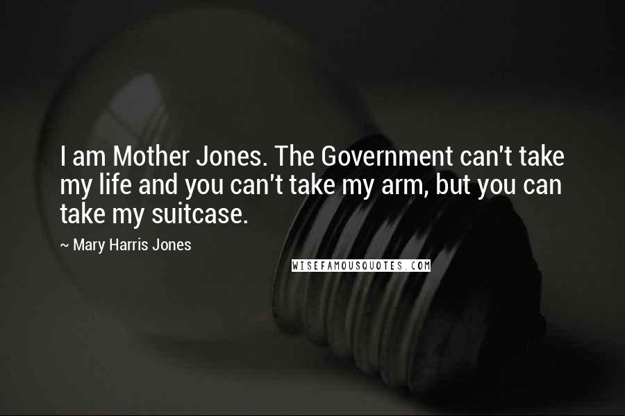 Mary Harris Jones Quotes: I am Mother Jones. The Government can't take my life and you can't take my arm, but you can take my suitcase.