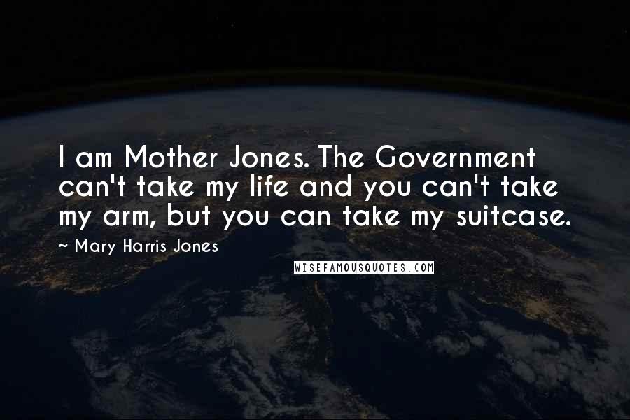 Mary Harris Jones Quotes: I am Mother Jones. The Government can't take my life and you can't take my arm, but you can take my suitcase.