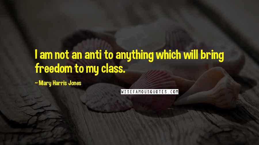 Mary Harris Jones Quotes: I am not an anti to anything which will bring freedom to my class.