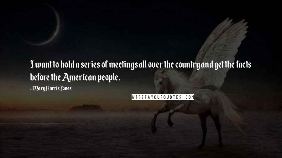 Mary Harris Jones Quotes: I want to hold a series of meetings all over the country and get the facts before the American people.