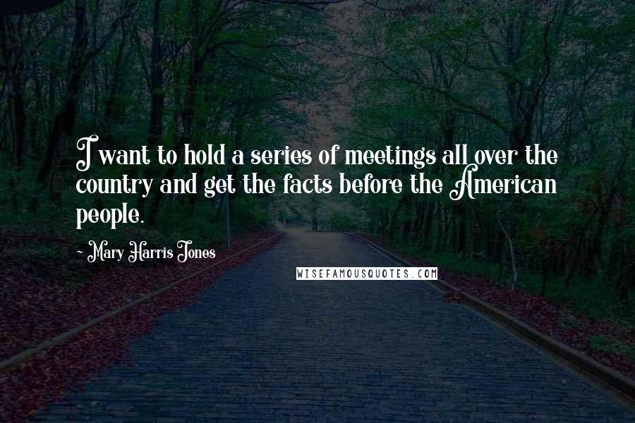 Mary Harris Jones Quotes: I want to hold a series of meetings all over the country and get the facts before the American people.