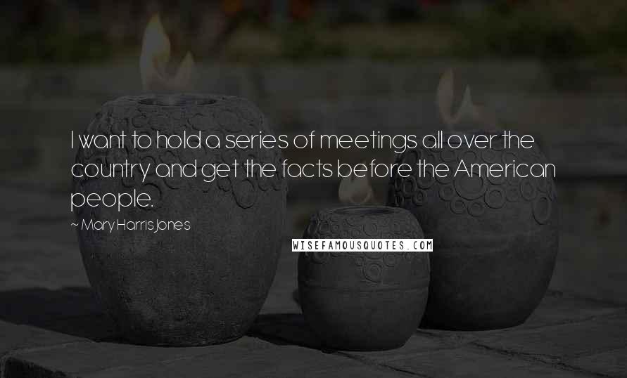 Mary Harris Jones Quotes: I want to hold a series of meetings all over the country and get the facts before the American people.