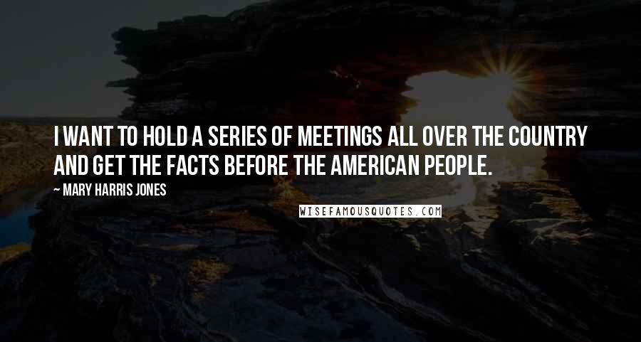 Mary Harris Jones Quotes: I want to hold a series of meetings all over the country and get the facts before the American people.