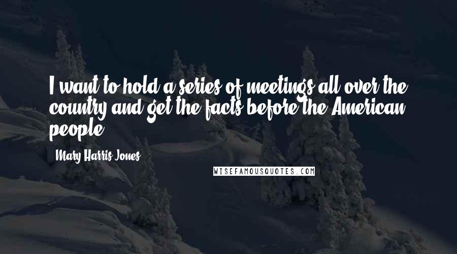 Mary Harris Jones Quotes: I want to hold a series of meetings all over the country and get the facts before the American people.