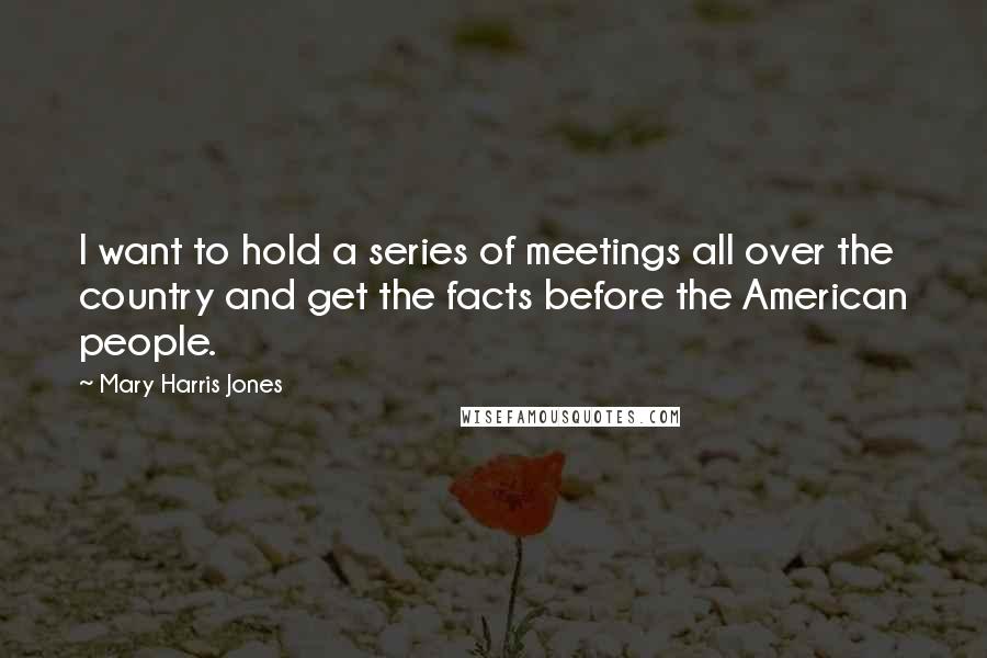 Mary Harris Jones Quotes: I want to hold a series of meetings all over the country and get the facts before the American people.