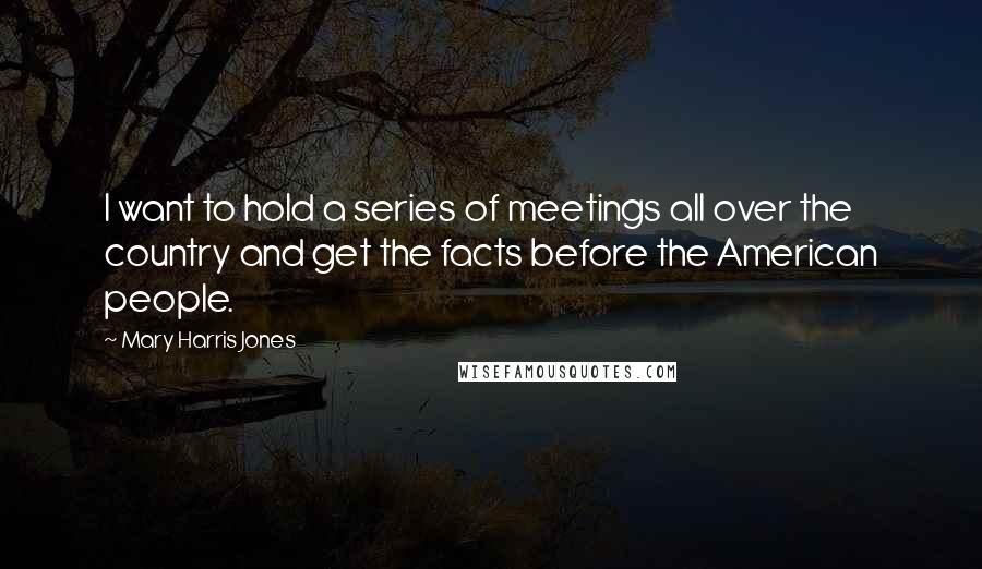 Mary Harris Jones Quotes: I want to hold a series of meetings all over the country and get the facts before the American people.