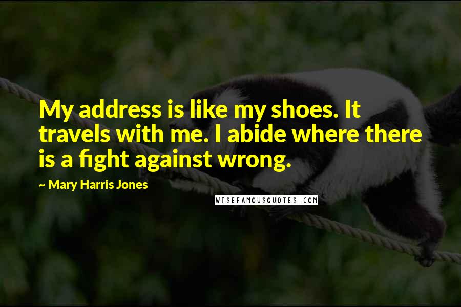 Mary Harris Jones Quotes: My address is like my shoes. It travels with me. I abide where there is a fight against wrong.