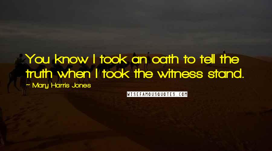 Mary Harris Jones Quotes: You know I took an oath to tell the truth when I took the witness stand.