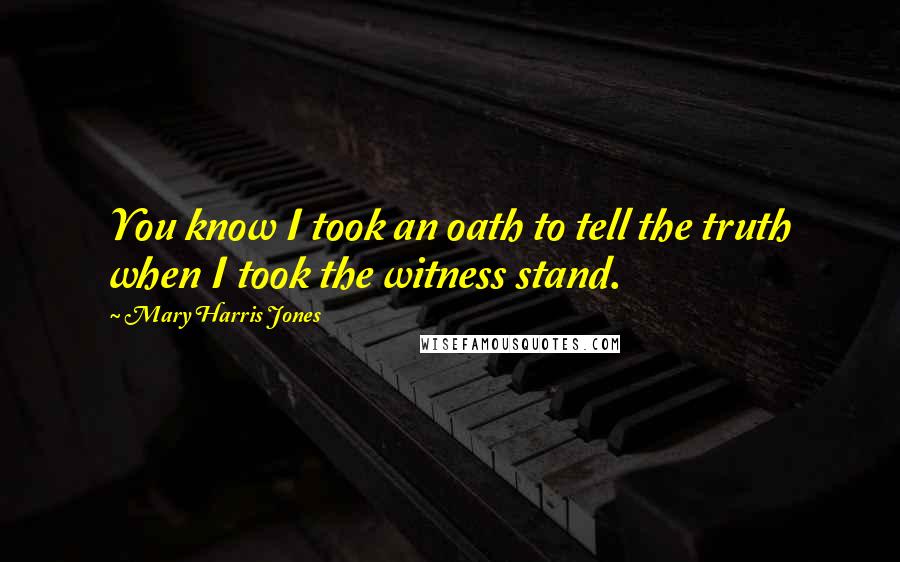 Mary Harris Jones Quotes: You know I took an oath to tell the truth when I took the witness stand.