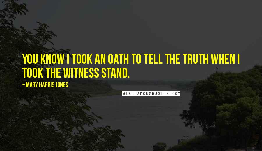 Mary Harris Jones Quotes: You know I took an oath to tell the truth when I took the witness stand.