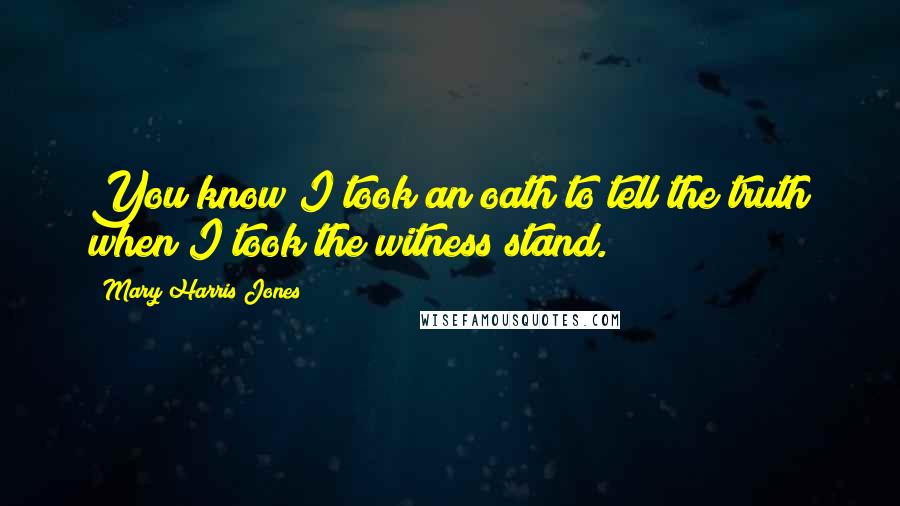Mary Harris Jones Quotes: You know I took an oath to tell the truth when I took the witness stand.