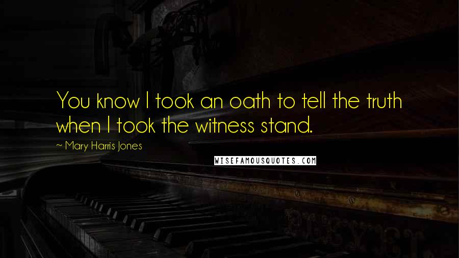Mary Harris Jones Quotes: You know I took an oath to tell the truth when I took the witness stand.