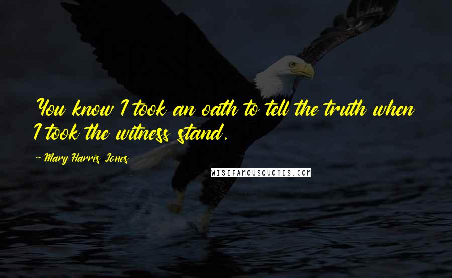 Mary Harris Jones Quotes: You know I took an oath to tell the truth when I took the witness stand.