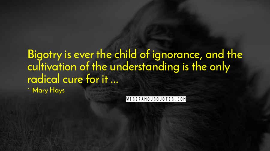 Mary Hays Quotes: Bigotry is ever the child of ignorance, and the cultivation of the understanding is the only radical cure for it ...