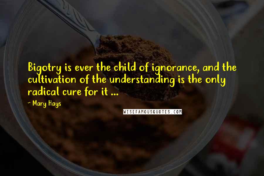 Mary Hays Quotes: Bigotry is ever the child of ignorance, and the cultivation of the understanding is the only radical cure for it ...