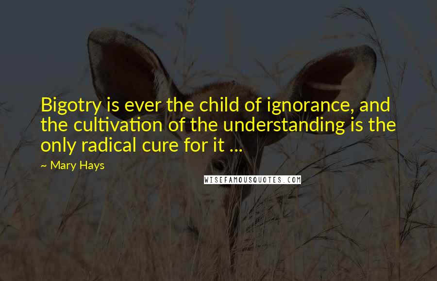 Mary Hays Quotes: Bigotry is ever the child of ignorance, and the cultivation of the understanding is the only radical cure for it ...