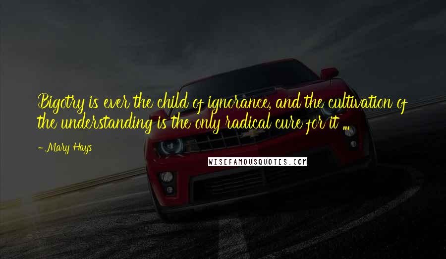 Mary Hays Quotes: Bigotry is ever the child of ignorance, and the cultivation of the understanding is the only radical cure for it ...