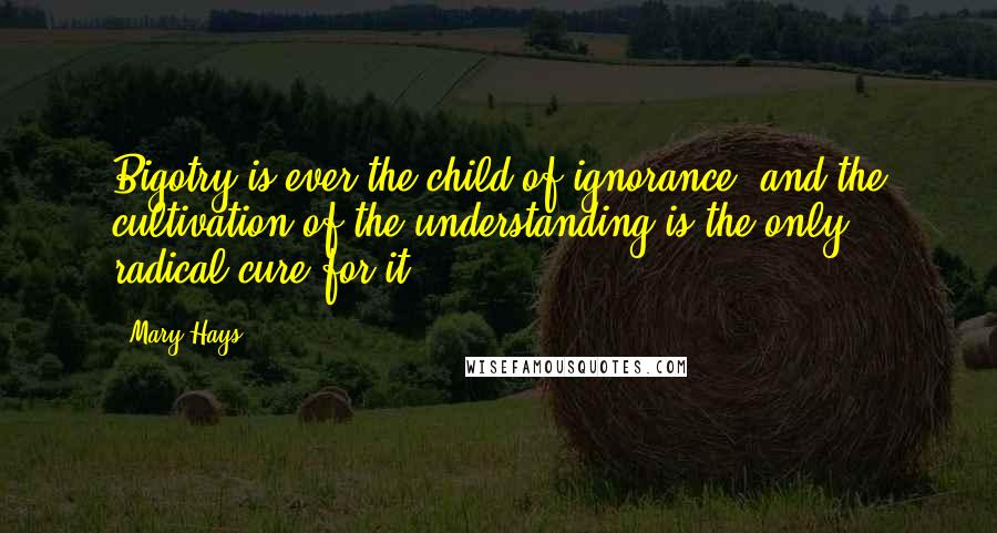 Mary Hays Quotes: Bigotry is ever the child of ignorance, and the cultivation of the understanding is the only radical cure for it ...