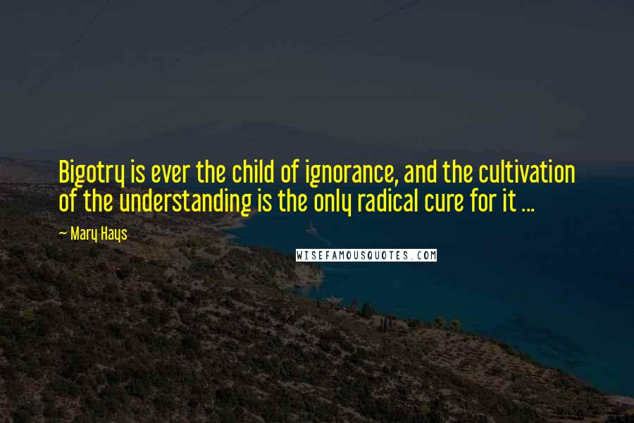 Mary Hays Quotes: Bigotry is ever the child of ignorance, and the cultivation of the understanding is the only radical cure for it ...