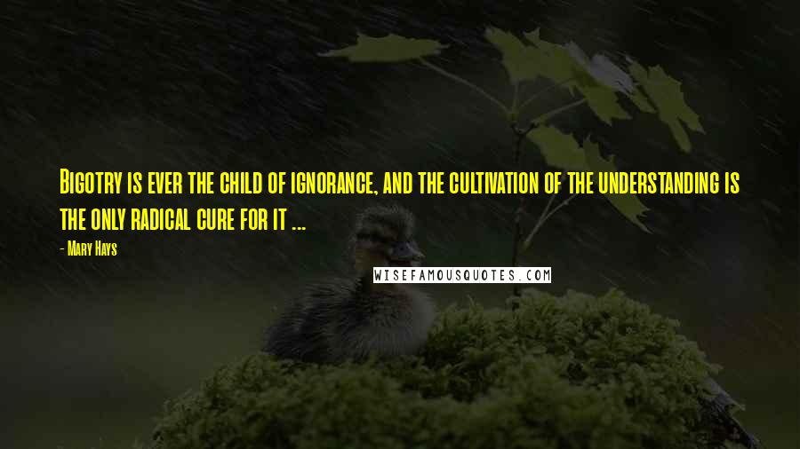 Mary Hays Quotes: Bigotry is ever the child of ignorance, and the cultivation of the understanding is the only radical cure for it ...