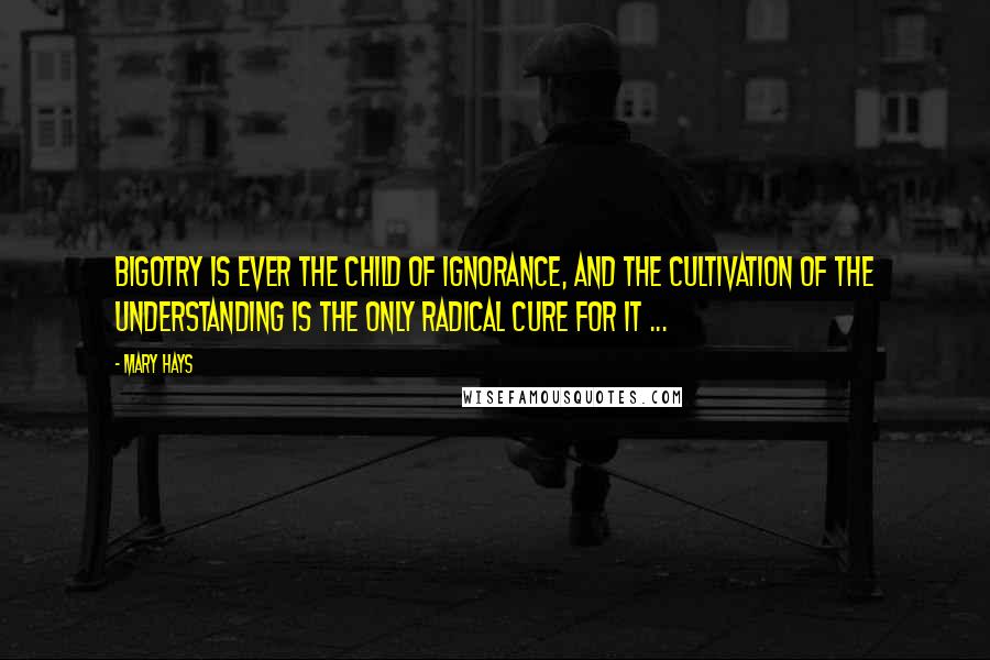 Mary Hays Quotes: Bigotry is ever the child of ignorance, and the cultivation of the understanding is the only radical cure for it ...