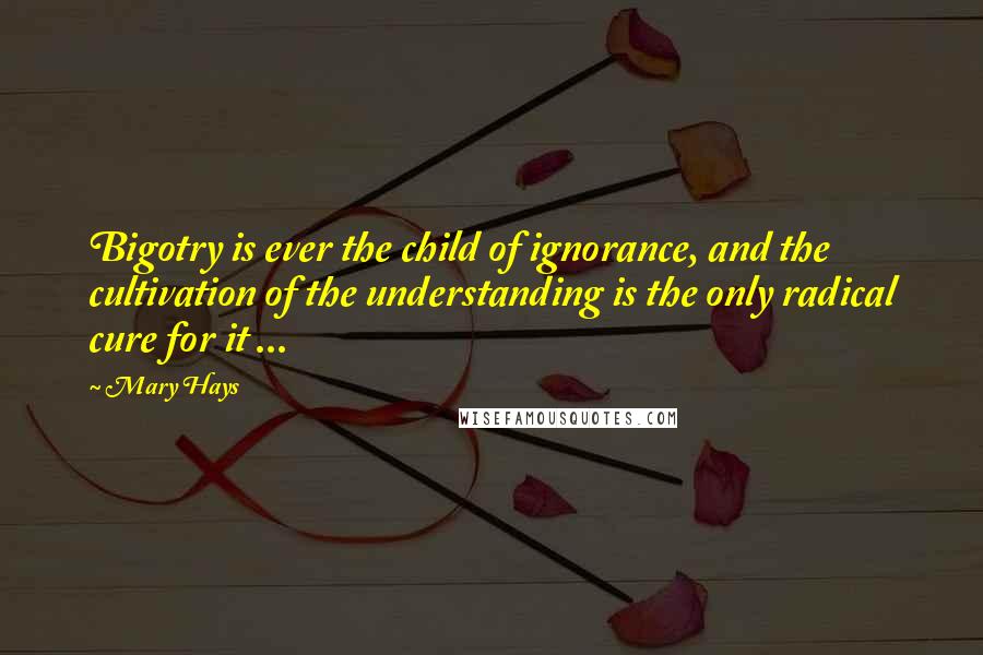 Mary Hays Quotes: Bigotry is ever the child of ignorance, and the cultivation of the understanding is the only radical cure for it ...